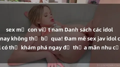 sex mẹ con việt nam Danh sách các idol JAV hot nhất hiện nay không thể bỏ qua! Đam mê sex jav idol có thể khám phá ngay để thỏa mãn nhu cầu giải trí của mình!